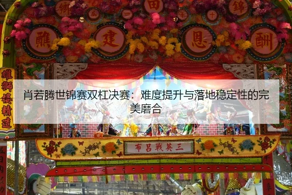 肖若腾世锦赛双杠决赛：难度提升与落地稳定性的完美磨合