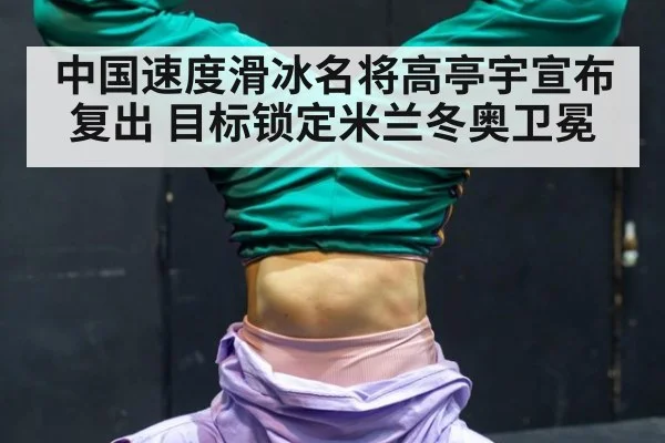 中国速度滑冰名将高亭宇宣布复出 目标锁定米兰冬奥卫冕